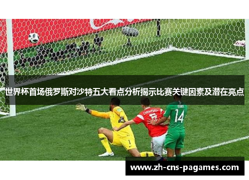 世界杯首场俄罗斯对沙特五大看点分析揭示比赛关键因素及潜在亮点