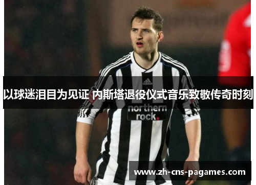 以球迷泪目为见证 内斯塔退役仪式音乐致敬传奇时刻