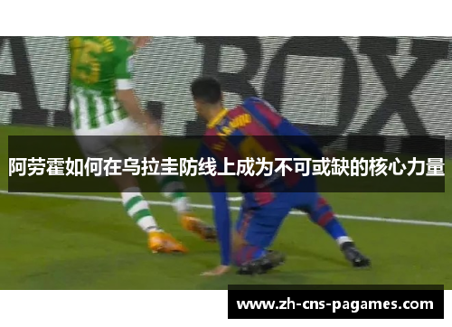 阿劳霍如何在乌拉圭防线上成为不可或缺的核心力量 阿劳霍如何在乌拉圭防线上成为不可或缺的核心力量