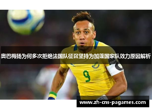 奥巴梅扬为何多次拒绝法国队征召坚持为加蓬国家队效力原因解析 奥巴梅扬为何多次拒绝法国队征召坚持为加蓬国家队效力原因解析