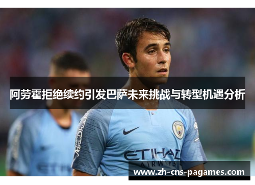 阿劳霍拒绝续约引发巴萨未来挑战与转型机遇分析