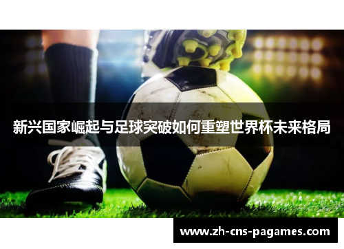 新兴国家崛起与足球突破如何重塑世界杯未来格局