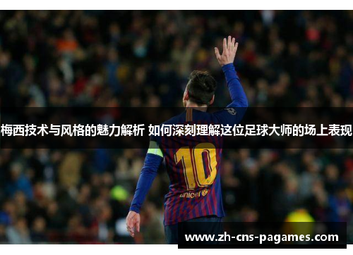 梅西技术与风格的魅力解析 如何深刻理解这位足球大师的场上表现