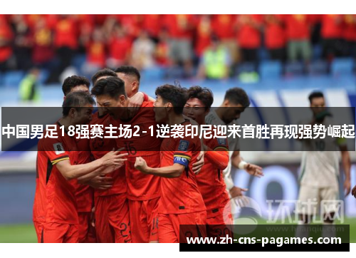 中国男足18强赛主场2-1逆袭印尼迎来首胜再现强势崛起