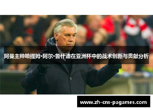 阿曼主帅哈提姆·阿尔·鲁什迪在亚洲杯中的战术创新与贡献分析