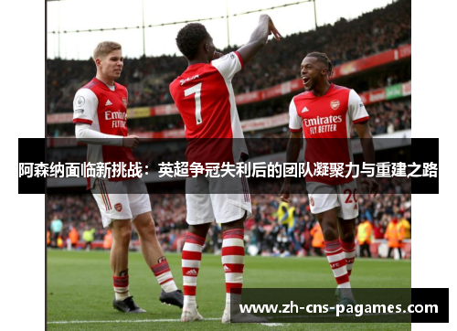 阿森纳面临新挑战：英超争冠失利后的团队凝聚力与重建之路