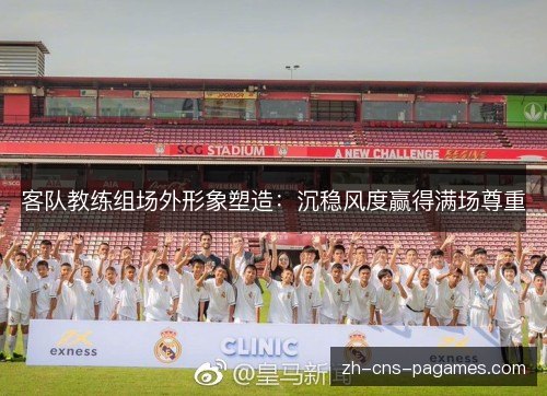 客队教练组场外形象塑造：沉稳风度赢得满场尊重