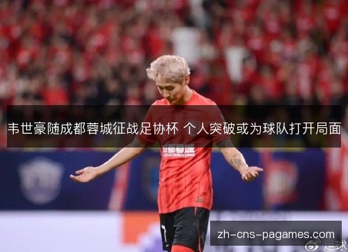韦世豪随成都蓉城征战足协杯 个人突破或为球队打开局面